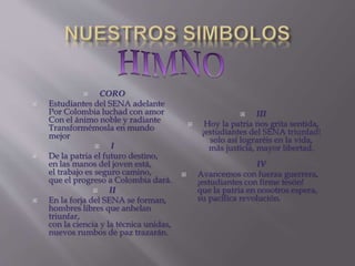  CORO
 Estudiantes del SENA adelante
Por Colombia luchad con amor
Con el ánimo noble y radiante
Transformémosla en mundo
mejor
 I
 De la patria el futuro destino,
en las manos del joven está,
el trabajo es seguro camino,
que el progreso a Colombia dará.
 II
 En la forja del SENA se forman,
hombres libres que anhelan
triunfar,
con la ciencia y la técnica unidas,
nuevos rumbos de paz trazarán.
 III
 Hoy la patria nos grita sentida,
¡estudiantes del SENA triunfad!
solo así lograréis en la vida,
más justicia, mayor libertad.
IV
 Avancemos con fuerza guerrera,
¡estudiantes con firme tesón!
que la patria en nosotros espera,
su pacífica revolución.
 