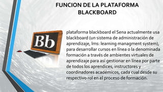 FUNCION DE LA PLATAFORMA
BLACKBOARD
plataforma blackboard el Sena actualmente usa
blackboard (un sistema de administración de
aprendizaje, lms: learning managment system),
para desarrollar cursos en línea o la denominada
formación a través de ambientes virtuales de
aprendizaje para así gestionar en línea por parte
de todos los aprendices, instructores y
coordinadores académicos, cada cual desde su
respectivo rol en el proceso de formación.
 