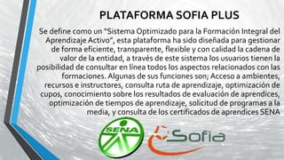 PLATAFORMA SOFIA PLUS
Se define como un “Sistema Optimizado para la Formación Integral del
Aprendizaje Activo”, esta plataforma ha sido diseñada para gestionar
de forma eficiente, transparente, flexible y con calidad la cadena de
valor de la entidad, a través de este sistema los usuarios tienen la
posibilidad de consultar en línea todos los aspectos relacionados con las
formaciones. Algunas de sus funciones son; Acceso a ambientes,
recursos e instructores, consulta ruta de aprendizaje, optimización de
cupos, conocimiento sobre los resultados de evaluación de aprendices,
optimización de tiempos de aprendizaje, solicitud de programas a la
media, y consulta de los certificados de aprendices SENA
 
