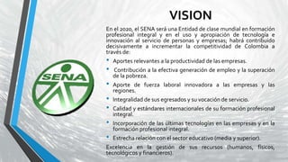 VISION
En el 2020, el SENA será una Entidad de clase mundial en formación
profesional integral y en el uso y apropiación de tecnología e
innovación al servicio de personas y empresas; habrá contribuido
decisivamente a incrementar la competitividad de Colombia a
través de:
• Aportes relevantes a la productividad de las empresas.
• Contribución a la efectiva generación de empleo y la superación
de la pobreza.
• Aporte de fuerza laboral innovadora a las empresas y las
regiones.
• Integralidad de sus egresados y su vocación de servicio.
• Calidad y estándares internacionales de su formación profesional
integral.
• Incorporación de las últimas tecnologías en las empresas y en la
formación profesional integral.
• Estrecha relación con el sector educativo (media y superior).
Excelencia en la gestión de sus recursos (humanos, físicos,
tecnológicos y financieros).
 