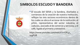 SIMBOLOS ESCUDOY BANDERA
• El escudo del SENA y la bandera, diseñados a
comienzos de la creación de nuestra institución,
reflejan los tres sectores económicos dentro de
los cuales se ubica el accionar de la institución: el
piñón, representativo del sector industria; el
caduceo, asociado al de comercio y servicios; y el
café, ligado al primario y extractivo.
https://www.youtube.com/watch?v=OP4z_
14gFU8
 