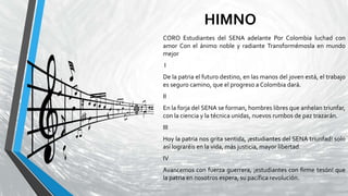 HIMNO
CORO Estudiantes del SENA adelante Por Colombia luchad con
amor Con el ánimo noble y radiante Transformémosla en mundo
mejor
I
De la patria el futuro destino, en las manos del joven está, el trabajo
es seguro camino, que el progreso a Colombia dará.
II
En la forja del SENA se forman, hombres libres que anhelan triunfar,
con la ciencia y la técnica unidas, nuevos rumbos de paz trazarán.
III
Hoy la patria nos grita sentida, ¡estudiantes del SENA triunfad! solo
así lograréis en la vida, más justicia, mayor libertad.
IV
Avancemos con fuerza guerrera, ¡estudiantes con firme tesón! que
la patria en nosotros espera, su pacífica revolución.
 