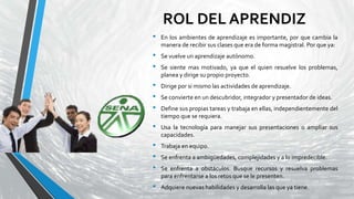 ROL DEL APRENDIZ
• En los ambientes de aprendizaje es importante, por que cambia la
manera de recibir sus clases que era de forma magistral. Por que ya:
• Se vuelve un aprendizaje autónomo.
• Se siente mas motivado, ya que el quien resuelve los problemas,
planea y dirige su propio proyecto.
• Dirige por si mismo las actividades de aprendizaje.
• Se convierte en un descubridor, integrador y presentador de ideas.
• Define sus propias tareas y trabaja en ellas, independientemente del
tiempo que se requiera.
• Usa la tecnología para manejar sus presentaciones o ampliar sus
capacidades.
• Trabaja en equipo.
• Se enfrenta a ambigüedades, complejidades y a lo impredecible.
• Se enfrenta a obstáculos. Busque recursos y resuelva problemas
para enfrentarse a los retos que se le presenten.
• Adquiere nuevas habilidades y desarrolla las que ya tiene.
 