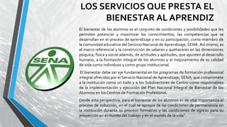 LOS SERVICIOS QUE PRESTA EL
BIENESTAR AL APRENDIZ
El bienestar de los alumnos es el conjunto de condiciones y posibilidades que les
permiten potenciar y maximizar los conocimientos, las competencias que se
desarrollan en el proceso de aprendizaje y en su participación, como miembro de
la comunidad educativa del Servicio Nacional de Aprendizaje, SENA. Así mismo, es
el marco referencial y la construcción de saberes y quehaceres en las dimensiones
psíquica, física y social además, de actitudes y aptitudes, que apunten al desarrollo
humano, a la formación integral de los alumnos y al mejoramiento de su calidad
de vida como individuos y como grupo institucional.
El bienestar debe ser eje fundamental en los programas de formación profesional
integral ofrecidos por el Servicio Nacional de Aprendizaje, SENA, que compromete
a la institución como un todo y a los Subdirectores de Centro como responsables
de la implementación y ejecución del Plan Nacional Integral de Bienestar de los
Alumnos en los Centros de Formación Profesional.
Desde esta perspectiva, para el bienestar de los alumnos es de vital importancia el
proceso de inducción, en el cual se apropia de las condiciones de permanencia en
la institución durante su proceso formativo y las condiciones de egreso para su
proyección en el mundo del trabajo y en el mundo de la vida".
 