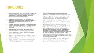 FUNCIONES
 Impulsar la promoción social del trabajador, a través de
su formación profesional integral, para hacer de él un
ciudadano útil y responsable, poseedor de valores
morales éticos, culturales y ecológicos.
 Velar por el mantenimiento de los mecanismos que
aseguren el cumplimiento de las disposiciones legales y
reglamentarias, relacionadas con el contrato de
aprendizaje.
 Organizar, desarrollar, administrar y ejecutar programas
de formación profesional integral, en coordinación y en
función de las necesidades sociales y del sector
productivo.
 Velar porque en los contenidos de los programas de
formación profesional se mantenga la unidad técnica.
 Crear y administrar un sistema de información sobre
oferta y demanda laboral.
 Adelantar programas de formación tecnológica y técnica
profesional, en los términos previstos en las disposiciones
legales respectivas.
 Diseñar, promover y ejecutar programas de formación
profesional integral para sectores desprotegidos de la
población.

Dar capacitación en aspectos socioempresariales a los
productores y comunidades del sector informal urbano y rural.
 Organizar programas de formación profesional integral para
personas desempleadas y subempleadas y programas de
readaptación profesional para personas discapacitadas.
 Expedir títulos y certificados de los programas y cursos que
imparta o valide, dentro de los campos propios de la formación
profesional integral, en los niveles que las disposiciones legales
le autoricen.
 Desarrollar investigaciones que se relacionen con la
organización del trabajo y el avance tecnológico del país, en
función de los programas de formación profesional.
 Asesorar al Ministerio del Trabajo en la realización de
investigaciones sobre recursos humanos y en la elaboración y
permanente actualización de la clasificación nacional de
ocupaciones, que sirva de insumo a la planeación y elaboración
de planes y programas de formación profesional integral.
 Asesorar al Ministerio de Educación Nacional en el diseño de los
programas de educación media técnica, para articularlos con la
formación profesional integral.
 Prestar servicios tecnológicos en función de la formación
profesional integral, cuyos costos serán cubiertos plenamente
por los beneficiarios, siempre y cuando no se afecte la
prestación de los programas de formación profesional.
 