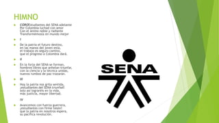 HIMNO
 COROEstudiantes del SENA adelante
Por Colombia luchad con amor
Con el ánimo noble y radiante
Transformémosla en mundo mejor
 I
 De la patria el futuro destino,
en las manos del joven está,
el trabajo es seguro camino,
que el progreso a Colombia dará.
 II
 En la forja del SENA se forman,
hombres libres que anhelan triunfar,
con la ciencia y la técnica unidas,
nuevos rumbos de paz trazarán.
 III
 Hoy la patria nos grita sentida,
¡estudiantes del SENA triunfad!
solo así lograréis en la vida,
más justicia, mayor libertad.
IV
 Avancemos con fuerza guerrera,
¡estudiantes con firme tesón!
que la patria en nosotros espera,
su pacífica revolución.
 