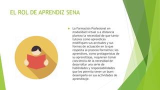 EL ROL DE APRENDIZ SENA
 La Formación Profesional en
modalidad virtual o a distancia
plantea la necesidad de que tanto
tutores como aprendices
modifiquen sus actitudes y sus
formas de actuación en lo que
respecta al proceso formativo; los
aprendices, como protagonistas de
su aprendizaje, requieren tomar
conciencia de la necesidad de
desarrollar una serie de
habilidades y responsabilidades
que les permita tener un buen
desempeño en sus actividades de
aprendizaje.
 
