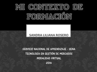 SANDRA LILIANA ROSERO
MI CONTEXTO DE
FORMACIÓN
SERVICIO NACIONAL DE APRENDIZAJE - SENA
TECNOLOGÍA EN GESTIÓN DE MERCADOS
M...