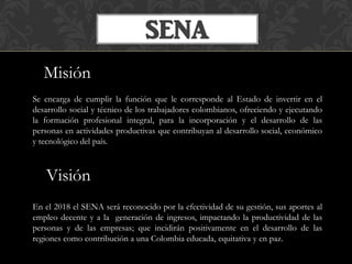 SENA
Misión
Se encarga de cumplir la función que le corresponde al Estado de invertir en el
desarrollo social y técnico de...