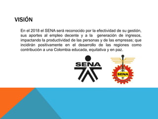 VISIÓN
En el 2018 el SENA será reconocido por la efectividad de su gestión,
sus aportes al empleo decente y a la generación de ingresos,
impactando la productividad de las personas y de las empresas; que
incidirán positivamente en el desarrollo de las regiones como
contribución a una Colombia educada, equitativa y en paz.
 