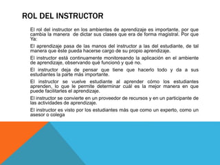 ROL DEL INSTRUCTOR
El rol del instructor en los ambientes de aprendizaje es importante, por que
cambia la manera de dictar sus clases que era de forma magistral. Por que
Ya:
El aprendizaje pasa de las manos del instructor a las del estudiante, de tal
manera que éste pueda hacerse cargo de su propio aprendizaje.
El instructor está continuamente monitoreando la aplicación en el ambiente
de aprendizaje, observando qué funcionó y qué no.
El instructor deja de pensar que tiene que hacerlo todo y da a sus
estudiantes la parte más importante.
El instructor se vuelve estudiante al aprender cómo los estudiantes
aprenden, lo que le permite determinar cuál es la mejor manera en que
puede facilitarles el aprendizaje.
El instructor se convierte en un proveedor de recursos y en un participante de
las actividades de aprendizaje.
El instructor es visto por los estudiantes más que como un experto, como un
asesor o colega
 