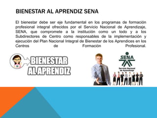 BIENESTAR AL APRENDIZ SENA
El bienestar debe ser eje fundamental en los programas de formación
profesional integral ofrecidos por el Servicio Nacional de Aprendizaje,
SENA, que compromete a la institución como un todo y a los
Subdirectores de Centro como responsables de la implementación y
ejecución del Plan Nacional Integral de Bienestar de los Aprendices en los
Centros de Formación Profesional.
 