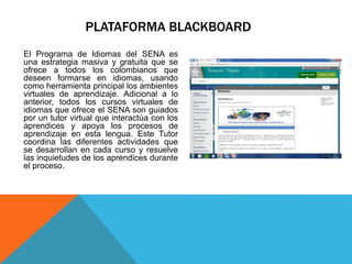 PLATAFORMA BLACKBOARD
El Programa de Idiomas del SENA es
una estrategia masiva y gratuita que se
ofrece a todos los colombianos que
deseen formarse en idiomas, usando
como herramienta principal los ambientes
virtuales de aprendizaje. Adicional a lo
anterior, todos los cursos virtuales de
idiomas que ofrece el SENA son guiados
por un tutor virtual que interactúa con los
aprendices y apoya los procesos de
aprendizaje en esta lengua. Este Tutor
coordina las diferentes actividades que
se desarrollan en cada curso y resuelve
las inquietudes de los aprendices durante
el proceso.
 