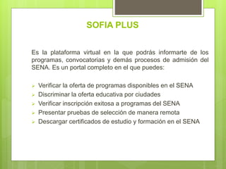SOFIA PLUS
Es la plataforma virtual en la que podrás informarte de los
programas, convocatorias y demás procesos de admisión del
SENA. Es un portal completo en el que puedes:
 Verificar la oferta de programas disponibles en el SENA
 Discriminar la oferta educativa por ciudades
 Verificar inscripción exitosa a programas del SENA
 Presentar pruebas de selección de manera remota
 Descargar certificados de estudio y formación en el SENA
 