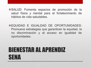 BIENESTAR AL APRENDIZ
SENA
SALUD: Fomenta espacios de promoción de la
salud física y mental para el fortalecimiento de
hábitos de vida saludables.
EQUIDAD E IGUALDAD DE OPORTUNIDADES:
Promueve estrategias que garanticen la equidad, la
no discriminación y el acceso en igualdad de
oportunidades.
 