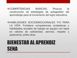 BIENESTAR AL APRENDIZ
SENA
COMPETENCIAS BASICAS: Procura la
construcción de estrategias de autogestión del
aprendizaje para el incremento del logro educativo.
HABILIDADES SOCIOEMOCIONALES Y/O PARA
LA VIDA: Fortalece competencias ciudadanas y
habilidades sociales de trabajo en equipo con base
en valores de solidaridad, servicio, respeto y
autonomía, entre otros.
 