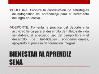 BIENESTAR AL APRENDIZ
SENA
CULTURA: Procura la construcción de estrategias
de autogestión del aprendizaje para el incremento
del logro educativo.
DEPORTE: Fomenta la práctica del deporte y la
actividad física para el desarrollo de hábitos de vida
saludables, el adecuado uso del tiempo libre y el
desarrollo de habilidades socioemocionales,
apoyando al proceso de formación integral.
 