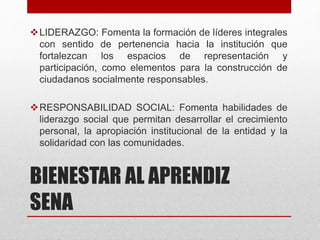 BIENESTAR AL APRENDIZ
SENA
LIDERAZGO: Fomenta la formación de líderes integrales
con sentido de pertenencia hacia la institución que
fortalezcan los espacios de representación y
participación, como elementos para la construcción de
ciudadanos socialmente responsables.
RESPONSABILIDAD SOCIAL: Fomenta habilidades de
liderazgo social que permitan desarrollar el crecimiento
personal, la apropiación institucional de la entidad y la
solidaridad con las comunidades.
 