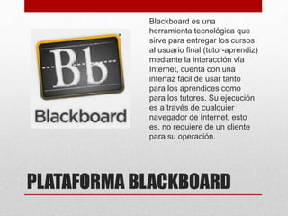 PLATAFORMA BLACKBOARD
Blackboard es una
herramienta tecnológica que
sirve para entregar los cursos
al usuario final (tutor-aprendiz)
mediante la interacción vía
Internet, cuenta con una
interfaz fácil de usar tanto
para los aprendices como
para los tutores. Su ejecución
es a través de cualquier
navegador de Internet, esto
es, no requiere de un cliente
para su operación.
 