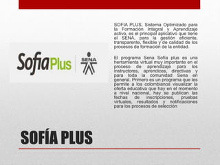 SOFÍA PLUS
SOFIA PLUS, Sistema Optimizado para
la Formación Integral y Aprendizaje
activo, es el principal aplicativo que tiene
el SENA, para la gestión eficiente,
transparente, flexible y de calidad de los
procesos de formación de la entidad.
El programa Sena Sofía plus es una
herramienta virtual muy importante en el
proceso de aprendizaje para los
instructores, aprendices, directivas y
para toda la comunidad Sena en
general. Primero es un programa que les
permite a los colombianos visualizar la
oferta educativa que hay en el momento
a nivel nacional, hay se publican las
fechas de inscripciones, pruebas
virtuales, resultados y notificaciones
para los procesos de selección
 