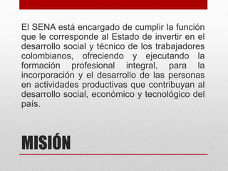 MISIÓN
El SENA está encargado de cumplir la función
que le corresponde al Estado de invertir en el
desarrollo social y técnico de los trabajadores
colombianos, ofreciendo y ejecutando la
formación profesional integral, para la
incorporación y el desarrollo de las personas
en actividades productivas que contribuyan al
desarrollo social, económico y tecnológico del
país.
 