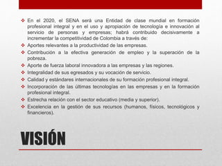 VISIÓN
 En el 2020, el SENA será una Entidad de clase mundial en formación
profesional integral y en el uso y apropiación de tecnología e innovación al
servicio de personas y empresas; habrá contribuido decisivamente a
incrementar la competitividad de Colombia a través de:
 Aportes relevantes a la productividad de las empresas.
 Contribución a la efectiva generación de empleo y la superación de la
pobreza.
 Aporte de fuerza laboral innovadora a las empresas y las regiones.
 Integralidad de sus egresados y su vocación de servicio.
 Calidad y estándares internacionales de su formación profesional integral.
 Incorporación de las últimas tecnologías en las empresas y en la formación
profesional integral.
 Estrecha relación con el sector educativo (media y superior).
 Excelencia en la gestión de sus recursos (humanos, físicos, tecnológicos y
financieros).
 