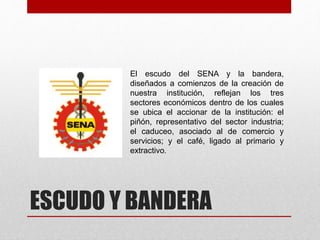 ESCUDO Y BANDERA
El escudo del SENA y la bandera,
diseñados a comienzos de la creación de
nuestra institución, reflejan los tres
sectores económicos dentro de los cuales
se ubica el accionar de la institución: el
piñón, representativo del sector industria;
el caduceo, asociado al de comercio y
servicios; y el café, ligado al primario y
extractivo.
 