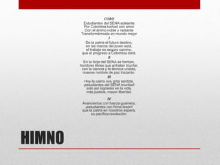 HIMNO
CORO
Estudiantes del SENA adelante
Por Colombia luchad con amor
Con el ánimo noble y radiante
Transformémosla en mundo mejor
I
De la patria el futuro destino,
en las manos del joven está,
el trabajo es seguro camino,
que el progreso a Colombia dará.
II
En la forja del SENA se forman,
hombres libres que anhelan triunfar,
con la ciencia y la técnica unidas,
nuevos rumbos de paz trazarán.
III
Hoy la patria nos grita sentida,
¡estudiantes del SENA triunfad!
solo así lograréis en la vida,
más justicia, mayor libertad.
IV
Avancemos con fuerza guerrera,
¡estudiantes con firme tesón!
que la patria en nosotros espera,
su pacífica revolución.
 