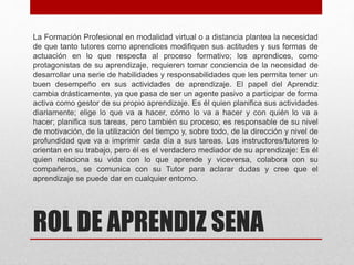 ROL DE APRENDIZ SENA
La Formación Profesional en modalidad virtual o a distancia plantea la necesidad
de que tanto tutores como aprendices modifiquen sus actitudes y sus formas de
actuación en lo que respecta al proceso formativo; los aprendices, como
protagonistas de su aprendizaje, requieren tomar conciencia de la necesidad de
desarrollar una serie de habilidades y responsabilidades que les permita tener un
buen desempeño en sus actividades de aprendizaje. El papel del Aprendiz
cambia drásticamente, ya que pasa de ser un agente pasivo a participar de forma
activa como gestor de su propio aprendizaje. Es él quien planifica sus actividades
diariamente; elige lo que va a hacer, cómo lo va a hacer y con quién lo va a
hacer; planifica sus tareas, pero también su proceso; es responsable de su nivel
de motivación, de la utilización del tiempo y, sobre todo, de la dirección y nivel de
profundidad que va a imprimir cada día a sus tareas. Los instructores/tutores lo
orientan en su trabajo, pero él es el verdadero mediador de su aprendizaje: Es él
quien relaciona su vida con lo que aprende y viceversa, colabora con su
compañeros, se comunica con su Tutor para aclarar dudas y cree que el
aprendizaje se puede dar en cualquier entorno.
 