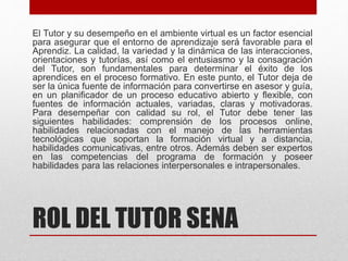 ROL DEL TUTOR SENA
El Tutor y su desempeño en el ambiente virtual es un factor esencial
para asegurar que el entorno de aprendizaje será favorable para el
Aprendiz. La calidad, la variedad y la dinámica de las interacciones,
orientaciones y tutorías, así como el entusiasmo y la consagración
del Tutor, son fundamentales para determinar el éxito de los
aprendices en el proceso formativo. En este punto, el Tutor deja de
ser la única fuente de información para convertirse en asesor y guía,
en un planificador de un proceso educativo abierto y flexible, con
fuentes de información actuales, variadas, claras y motivadoras.
Para desempeñar con calidad su rol, el Tutor debe tener las
siguientes habilidades: comprensión de los procesos online,
habilidades relacionadas con el manejo de las herramientas
tecnológicas que soportan la formación virtual y a distancia,
habilidades comunicativas, entre otros. Además deben ser expertos
en las competencias del programa de formación y poseer
habilidades para las relaciones interpersonales e intrapersonales.
 