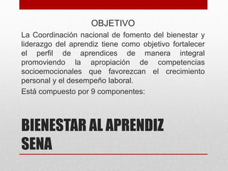 BIENESTAR AL APRENDIZ
SENA
OBJETIVO
La Coordinación nacional de fomento del bienestar y
liderazgo del aprendiz tiene como objetivo fortalecer
el perfil de aprendices de manera integral
promoviendo la apropiación de competencias
socioemocionales que favorezcan el crecimiento
personal y el desempeño laboral​.
Está compuesto por 9 componentes:
 