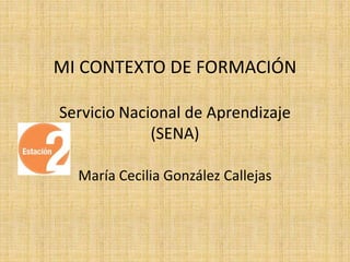 MI CONTEXTO DE FORMACIÓN 
Servicio Nacional de Aprendizaje 
(SENA) 
María Cecilia González Callejas 
 