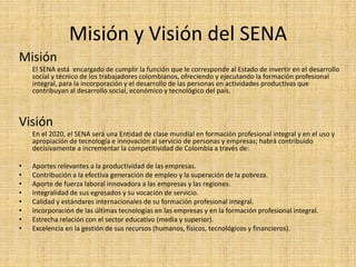 Misión y Visión del SENA 
Misión 
El SENA está encargado de cumplir la función que le corresponde al Estado de invertir en el desarrollo 
social y técnico de los trabajadores colombianos, ofreciendo y ejecutando la formación profesional 
integral, para la incorporación y el desarrollo de las personas en actividades productivas que 
contribuyan al desarrollo social, económico y tecnológico del país. 
Visión 
En el 2020, el SENA será una Entidad de clase mundial en formación profesional integral y en el uso y 
apropiación de tecnología e innovación al servicio de personas y empresas; habrá contribuido 
decisivamente a incrementar la competitividad de Colombia a través de: 
• Aportes relevantes a la productividad de las empresas. 
• Contribución a la efectiva generación de empleo y la superación de la pobreza. 
• Aporte de fuerza laboral innovadora a las empresas y las regiones. 
• Integralidad de sus egresados y su vocación de servicio. 
• Calidad y estándares internacionales de su formación profesional integral. 
• Incorporación de las últimas tecnologías en las empresas y en la formación profesional integral. 
• Estrecha relación con el sector educativo (media y superior). 
• Excelencia en la gestión de sus recursos (humanos, físicos, tecnológicos y financieros). 
 