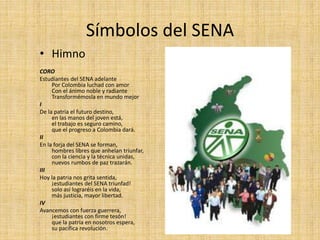 Símbolos del SENA 
• Himno 
CORO 
Estudiantes del SENA adelante 
Por Colombia luchad con amor 
Con el ánimo noble y radiante 
Transformémosla en mundo mejor 
I 
De la patria el futuro destino, 
en las manos del joven está, 
el trabajo es seguro camino, 
que el progreso a Colombia dará. 
II 
En la forja del SENA se forman, 
hombres libres que anhelan triunfar, 
con la ciencia y la técnica unidas, 
nuevos rumbos de paz trazarán. 
III 
Hoy la patria nos grita sentida, 
¡estudiantes del SENA triunfad! 
solo así lograréis en la vida, 
más justicia, mayor libertad. 
IV 
Avancemos con fuerza guerrera, 
¡estudiantes con firme tesón! 
que la patria en nosotros espera, 
su pacífica revolución. 
 
