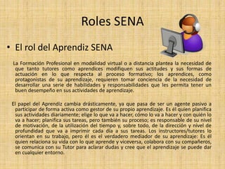 Roles SENA 
• El rol del Aprendiz SENA 
La Formación Profesional en modalidad virtual o a distancia plantea la necesidad de 
que tanto tutores como aprendices modifiquen sus actitudes y sus formas de 
actuación en lo que respecta al proceso formativo; los aprendices, como 
protagonistas de su aprendizaje, requieren tomar conciencia de la necesidad de 
desarrollar una serie de habilidades y responsabilidades que les permita tener un 
buen desempeño en sus actividades de aprendizaje. 
El papel del Aprendiz cambia drásticamente, ya que pasa de ser un agente pasivo a 
participar de forma activa como gestor de su propio aprendizaje. Es él quien planifica 
sus actividades diariamente; elige lo que va a hacer, cómo lo va a hacer y con quién lo 
va a hacer; planifica sus tareas, pero también su proceso; es responsable de su nivel 
de motivación, de la utilización del tiempo y, sobre todo, de la dirección y nivel de 
profundidad que va a imprimir cada día a sus tareas. Los instructores/tutores lo 
orientan en su trabajo, pero él es el verdadero mediador de su aprendizaje: Es él 
quien relaciona su vida con lo que aprende y viceversa, colabora con su compañeros, 
se comunica con su Tutor para aclarar dudas y cree que el aprendizaje se puede dar 
en cualquier entorno. 
 