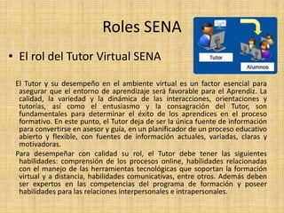 Roles SENA 
• El rol del Tutor Virtual SENA 
El Tutor y su desempeño en el ambiente virtual es un factor esencial para 
asegurar que el entorno de aprendizaje será favorable para el Aprendiz. La 
calidad, la variedad y la dinámica de las interacciones, orientaciones y 
tutorías, así como el entusiasmo y la consagración del Tutor, son 
fundamentales para determinar el éxito de los aprendices en el proceso 
formativo. En este punto, el Tutor deja de ser la única fuente de información 
para convertirse en asesor y guía, en un planificador de un proceso educativo 
abierto y flexible, con fuentes de información actuales, variadas, claras y 
motivadoras. 
Para desempeñar con calidad su rol, el Tutor debe tener las siguientes 
habilidades: comprensión de los procesos online, habilidades relacionadas 
con el manejo de las herramientas tecnológicas que soportan la formación 
virtual y a distancia, habilidades comunicativas, entre otros. Además deben 
ser expertos en las competencias del programa de formación y poseer 
habilidades para las relaciones interpersonales e intrapersonales. 
 