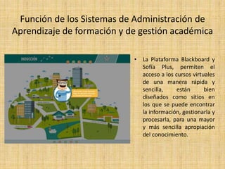 Función de los Sistemas de Administración de 
Aprendizaje de formación y de gestión académica 
• La Plataforma Blackboard y 
Sofía Plus, permiten el 
acceso a los cursos virtuales 
de una manera rápida y 
sencilla, están bien 
diseñados como sitios en 
los que se puede encontrar 
la información, gestionarla y 
procesarla, para una mayor 
y más sencilla apropiación 
del conocimiento. 
