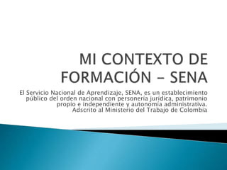 El Servicio Nacional de Aprendizaje, SENA, es un establecimiento 
público del orden nacional con personería jurídica, patrimonio 
propio e independiente y autonomía administrativa. 
Adscrito al Ministerio del Trabajo de Colombia 
 
