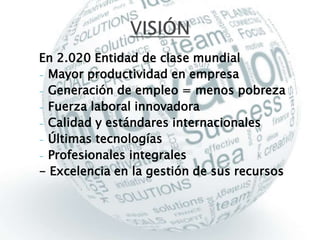 En 2.020 Entidad de clase mundial 
- Mayor productividad en empresa 
- Generación de empleo = menos pobreza 
- Fuerza laboral innovadora 
- Calidad y estándares internacionales 
- Últimas tecnologías 
- Profesionales integrales 
- Excelencia en la gestión de sus recursos 
 
