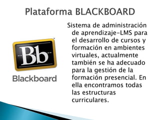 Sistema de administración 
de aprendizaje-LMS para 
el desarrollo de cursos y 
formación en ambientes 
virtuales, actualmente 
también se ha adecuado 
para la gestión de la 
formación presencial. En 
ella encontramos todas 
las estructuras 
curriculares. 
 