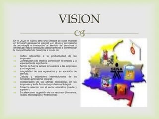 
VISION
En el 2020, el SENA será una Entidad de clase mundial
en formación profesional integral y en el uso y apropiación
de tecnología e innovación al servicio de personas y
empresas; habrá contribuido decisivamente a incrementar
la competitividad de Colombia a través de:
 portes relevantes a la productividad de las
empresas.
 Contribución a la efectiva generación de empleo y la
superación de la pobreza.
 Aporte de fuerza laboral innovadora a las empresas
y las regiones.
 Integralidad de sus egresados y su vocación de
servicio.
 Calidad y estándares internacionales de su
formación profesional integral.
 Incorporación de las últimas tecnologías en las
empresas y en la formación profesional integral.
 Estrecha relación con el sector educativo (media y
superior).
 Excelencia en la gestión de sus recursos (humanos,
físicos, tecnológicos y financieros).
 