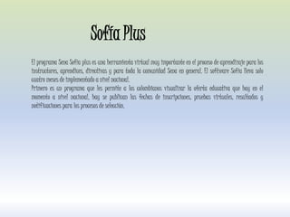 El programa Sena Sofía plus es una herramienta virtual muy importante en el proceso de aprendizaje para los
instructores, aprendices, directivas y para toda la comunidad Sena en general. El software Sofía lleva solo
cuatro meses de implementado a nivel nacional.
Primero es un programa que les permite a los colombianos visualizar la oferta educativa que hay en el
momento a nivel nacional, hay se publican las fechas de inscripciones, pruebas virtuales, resultados y
notificaciones para los procesos de selección.
Sofía Plus
 