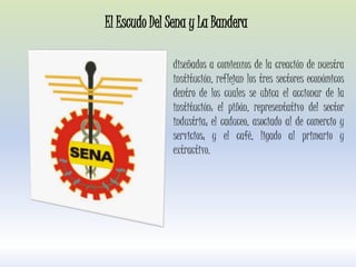diseñados a comienzos de la creación de nuestra
institución, reflejan los tres sectores económicos
dentro de los cuales se ubica el accionar de la
institución: el piñón, representativo del sector
industria; el caduceo, asociado al de comercio y
servicios; y el café, ligado al primario y
extractivo.
El Escudo Del Sena y La Bandera
 
