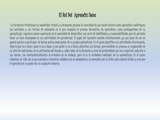 El Rol Del Aprendiz Sena
La Formación Profesional en modalidad virtual o a distancia plantea la necesidad de que tanto tutores como aprendices modifiquen
sus actitudes y sus formas de actuación en lo que respecta al proceso formativo; los aprendices, como protagonistas de su
aprendizaje, requieren tomar conciencia de la necesidad de desarrollar una serie de habilidades y responsabilidades que les permita
tener un buen desempeño en sus actividades de aprendizaje. El papel del Aprendiz cambia drásticamente, ya que pasa de ser un
agente pasivo a participar de forma activa como gestor de su propio aprendizaje. Es él quien planifica sus actividades diariamente;
elige lo que va a hacer, cómo lo va a hacer y con quién lo va a hacer; planifica sus tareas, pero también su proceso; es responsable de
su nivel de motivación, de la utilización del tiempo y, sobre todo, de la dirección y nivel de profundidad que va a imprimir cada día a
sus tareas. Los instructores/tutores lo orientan en su trabajo, pero él es el verdadero mediador de su aprendizaje: Es él quien
relaciona su vida con lo que aprende y viceversa, colabora con su compañeros, se comunica con su Tutor para aclarar dudas y cree que
el aprendizaje se puede dar en cualquier entorno.
 