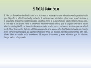 El Rol Del Tutor Sena
El Tutor y su desempeño en el ambiente virtual es un factor esencial para asegurar que el entorno de aprendizaje será favorable
para el Aprendiz. La calidad, la variedad y la dinámica de las interacciones, orientaciones y tutorías, así como el entusiasmo y
la consagración del Tutor, son fundamentales para determinar el éxito de los aprendices en el proceso formativo. En este punto,
el Tutor deja de ser la única fuente de información para convertirse en asesor y guía, en un planificador de un proceso
educativo abierto y flexible, con fuentes de información actuales, variadas, claras y motivadoras. Para desempeñar con calidad
su rol, el Tutor debe tener las siguientes habilidades: comprensión de los procesos online, habilidades relacionadas con el manejo
de las herramientas tecnológicas que soportan la formación virtual y a distancia, habilidades comunicativas, entre otros.
Además deben ser expertos en las competencias del programa de formación y poseer habilidades para las relaciones
interpersonales e intrapersonales.
 