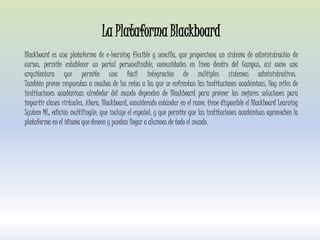 La Plataforma Blackboard
Blackboard es una plataforma de e-learning flexible y sencilla, que proporciona un sistema de administración de
cursos, permite establecer un portal personalizable, comunidades en línea dentro del Campus, así como una
arquitectura que permite una fácil integración de múltiples sistemas administrativos.
También provee respuestas a muchos de los retos a los que se enfrentan las instituciones académicas. Hoy miles de
instituciones académicas alrededor del mundo dependen de Blackboard para proveer las mejores soluciones para
impartir clases virtuales. Ahora, Blackboard, considerado estándar en el ramo, tiene disponible el Blackboard Learning
System ML, edición multilingüe, que incluye el español, y que permite que las instituciones académicas aprovechen la
plataforma en el idioma que deseen y puedan llegar a alumnos de todo el mundo.
 