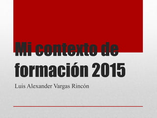 Mi contexto de
formación 2015
Luis Alexander Vargas Rincón
 