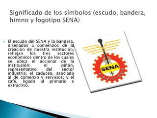  El escudo del SENA y la bandera, 
diseñados a comienzos de la 
creación de nuestra institución, 
reflejan los tres sectores 
económicos dentro de los cuales 
se ubica el accionar de la 
institución: el piñón, 
representativo del sector 
industria; el caduceo, asociado 
al de comercio y servicios; y el 
café, ligado al primario y 
extractivo. 
 