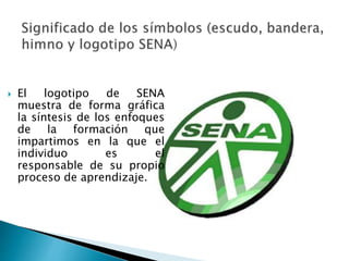  El logotipo de SENA 
muestra de forma gráfica 
la síntesis de los enfoques 
de la formación que 
impartimos en la que el 
individuo es el 
responsable de su propio 
proceso de aprendizaje. 
 
