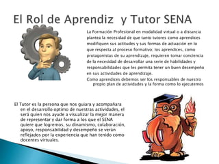 La Formación Profesional en modalidad virtual o a distancia 
plantea la necesidad de que tanto tutores como aprendices 
modifiquen sus actitudes y sus formas de actuación en lo 
que respecta al proceso formativo; los aprendices, como 
protagonistas de su aprendizaje, requieren tomar conciencia 
de la necesidad de desarrollar una serie de habilidades y 
responsabilidades que les permita tener un buen desempeño 
en sus actividades de aprendizaje. 
Como aprendices debemos ser los responsables de nuestro 
propio plan de actividades y la forma como lo ejecutemos 
El Tutor es la persona que nos guiara y acompañara 
en el desarrollo optimo de nuestras actividades, el 
será quien nos ayude a visualizar la mejor manera 
de representar y dar forma a los que el SENA 
quiere que logremos, su dinamismo, colaboración, 
apoyo, responsabilidad y desempeño se verán 
reflejados por la experiencia que han tenido como 
docentes virtuales. 
 